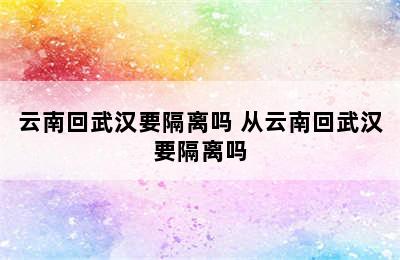 云南回武汉要隔离吗 从云南回武汉要隔离吗